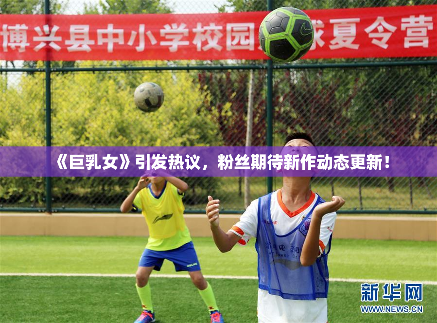 《巨乳女》引发热议，粉丝期待新作动态更新！