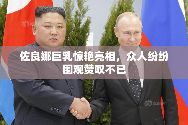 佐良娜巨乳惊艳亮相，众人纷纷围观赞叹不已