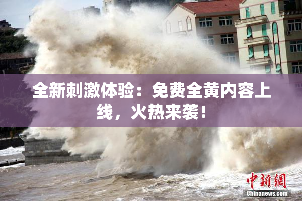 全新刺激体验：免费全黄内容上线，火热来袭！