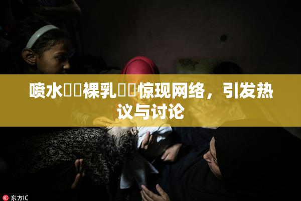 喷水❌‌裸乳❌‌惊现网络，引发热议与讨论