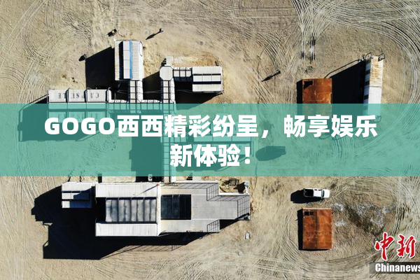 GOGO西西精彩纷呈，畅享娱乐新体验！