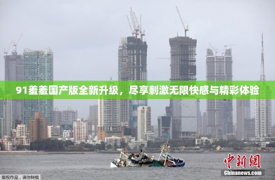 91羞羞国产版全新升级，尽享刺激无限快感与精彩体验