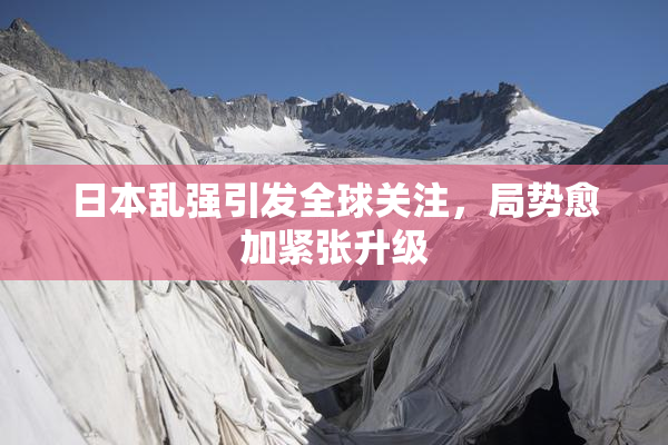 日本乱强引发全球关注，局势愈加紧张升级