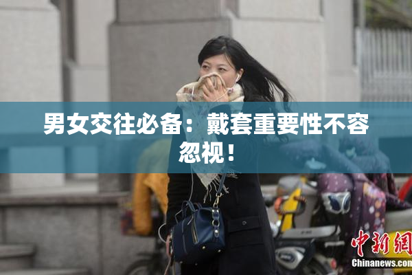 男女交往必备：戴套重要性不容忽视！