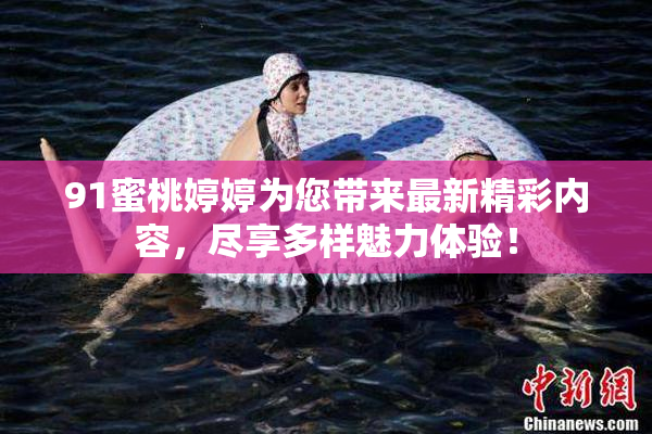 91蜜桃婷婷为您带来最新精彩内容，尽享多样魅力体验！