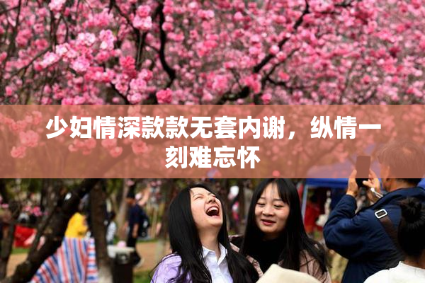 少妇情深款款无套内谢，纵情一刻难忘怀
