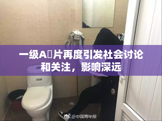一级A婬片再度引发社会讨论和关注，影响深远