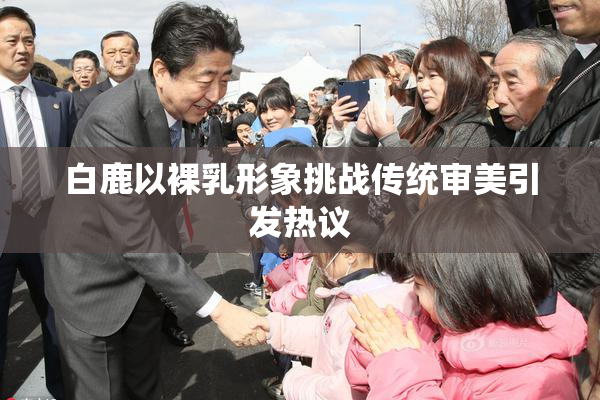 白鹿以裸乳形象挑战传统审美引发热议