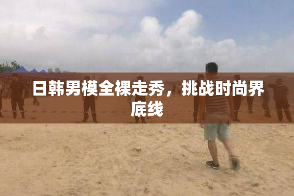 日韩男模全裸走秀，挑战时尚界底线