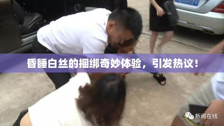 昏睡白丝的捆绑奇妙体验，引发热议！
