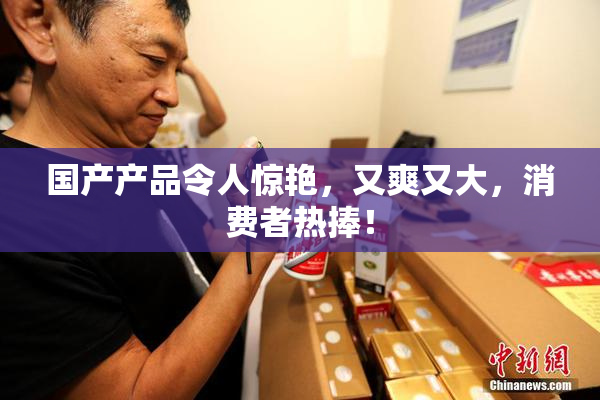国产产品令人惊艳，又爽又大，消费者热捧！