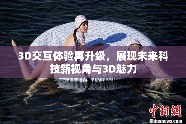 3D交互体验再升级，展现未来科技新视角与3D魅力