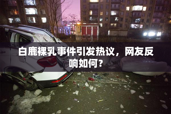 白鹿裸乳事件引发热议，网友反响如何？
