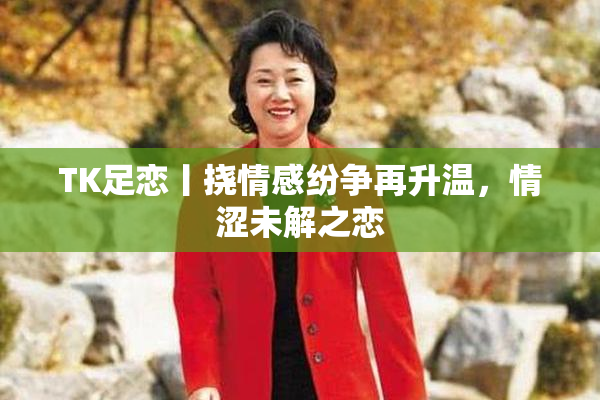 TK足恋丨挠情感纷争再升温，情涩未解之恋