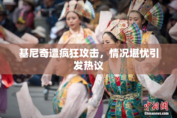 基尼奇遭疯狂攻击，情况堪忧引发热议