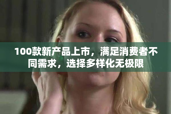 100款新产品上市，满足消费者不同需求，选择多样化无极限