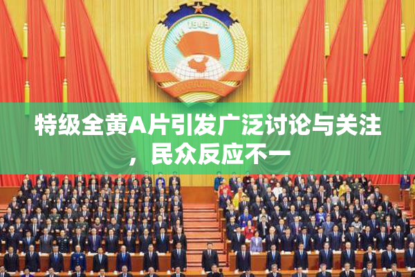 特级全黄A片引发广泛讨论与关注，民众反应不一