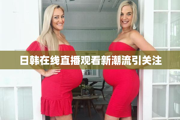 日韩在线直播观看新潮流引关注