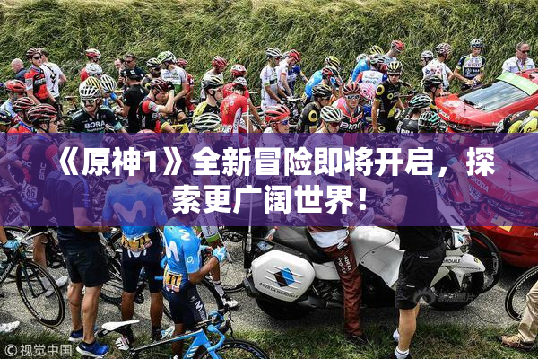 《原神1》全新冒险即将开启，探索更广阔世界！