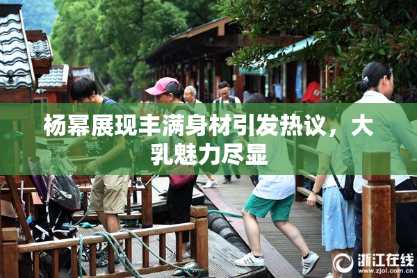 杨幂展现丰满身材引发热议，大乳魅力尽显
