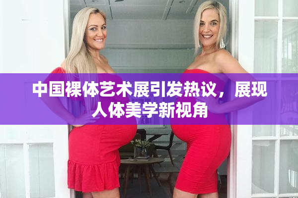中国裸体艺术展引发热议，展现人体美学新视角