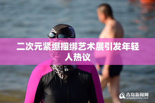 二次元紧绷捆绑艺术展引发年轻人热议
