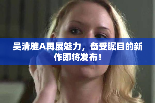 吴清雅A再展魅力，备受瞩目的新作即将发布！