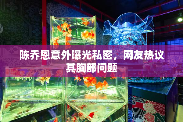 陈乔恩意外曝光私密，网友热议其胸部问题