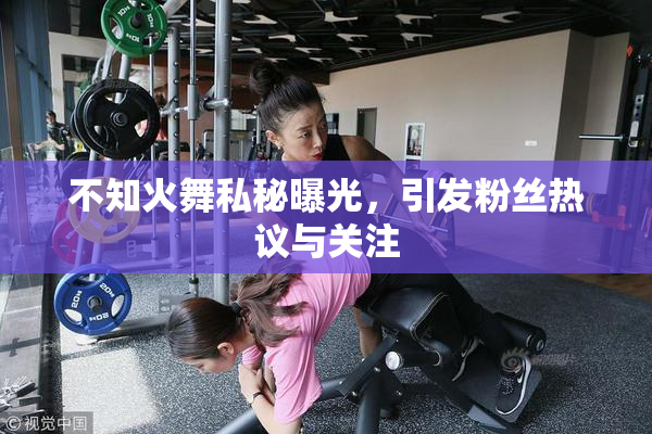 不知火舞私秘曝光，引发粉丝热议与关注