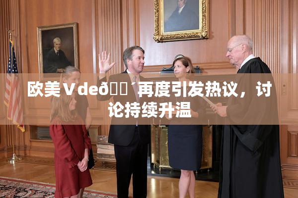 欧美Ⅴde🔴再度引发热议，讨论持续升温