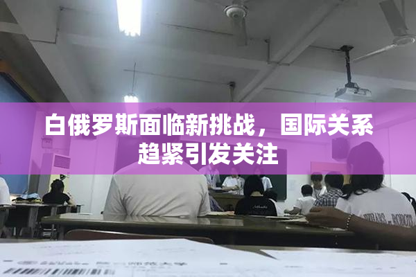白俄罗斯面临新挑战，国际关系趋紧引发关注
