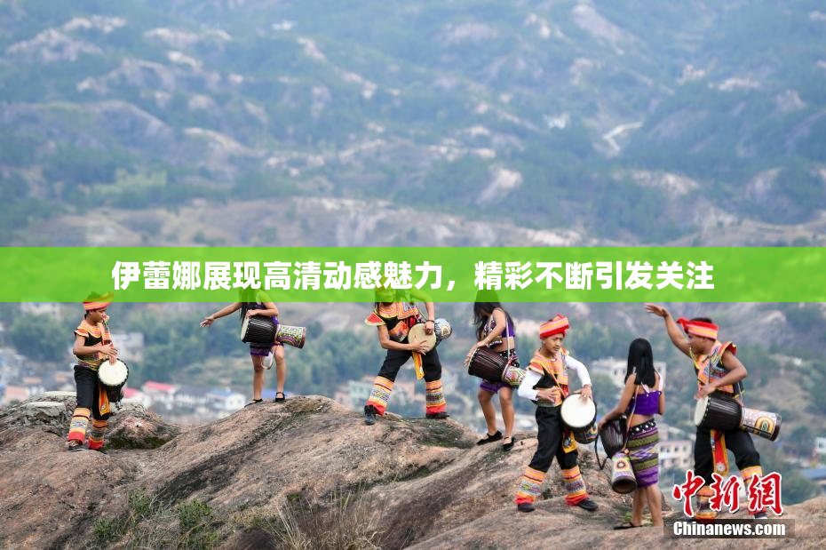 伊蕾娜展现高清动感魅力，精彩不断引发关注