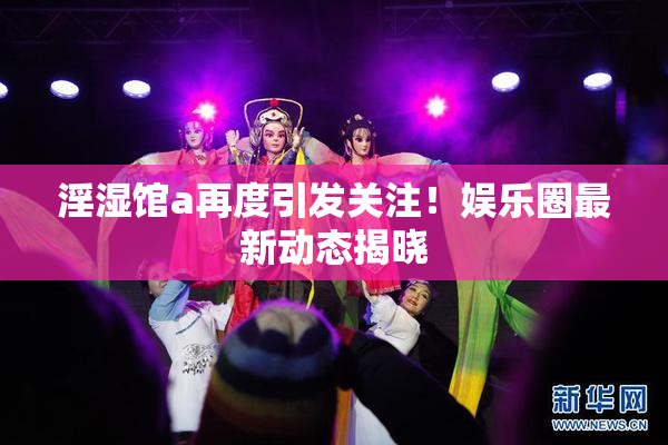 淫湿馆a再度引发关注！娱乐圈最新动态揭晓