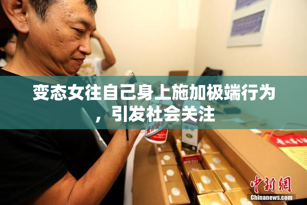 变态女往自己身上施加极端行为，引发社会关注