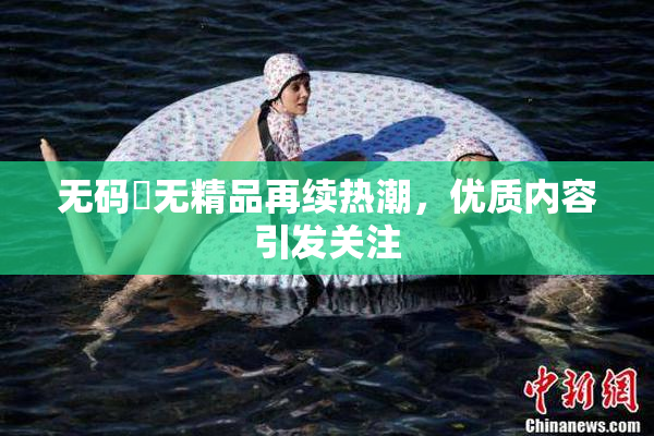 无码囯无精品再续热潮，优质内容引发关注