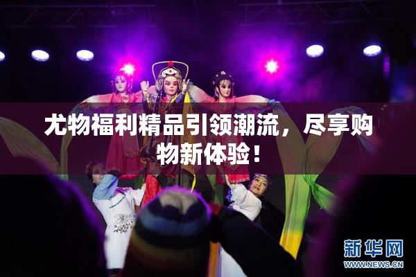 尤物福利精品引领潮流，尽享购物新体验！