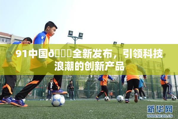 91中国🍆全新发布，引领科技浪潮的创新产品
