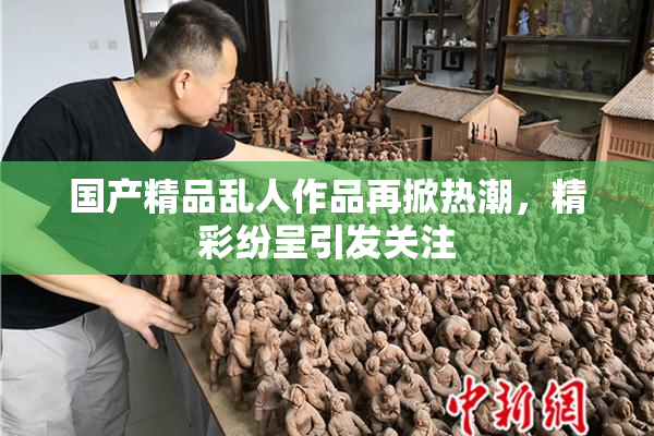国产精品乱人作品再掀热潮，精彩纷呈引发关注