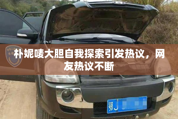 朴妮唛大胆自我探索引发热议，网友热议不断