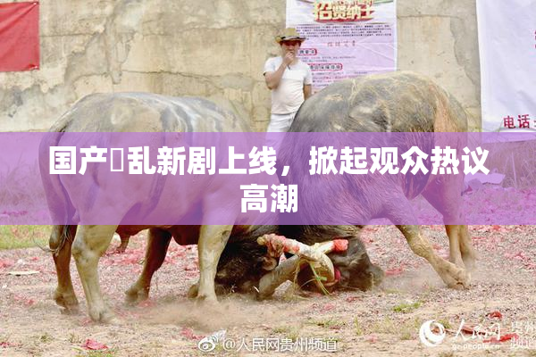 国产婬乱新剧上线，掀起观众热议高潮