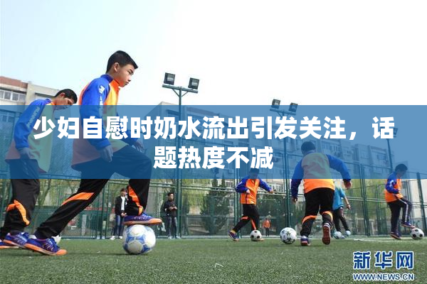 少妇自慰时奶水流出引发关注，话题热度不减