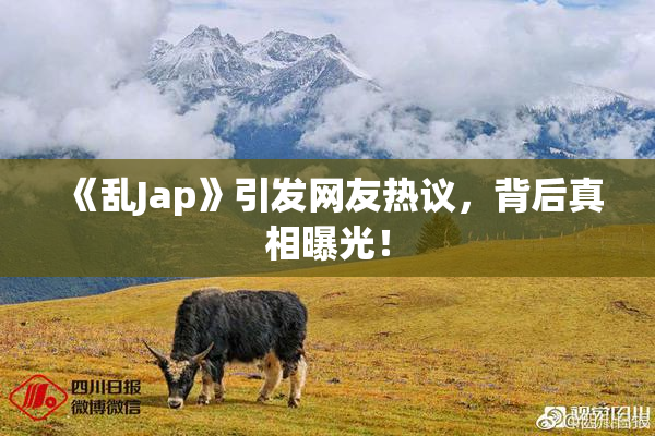 《乱Jap》引发网友热议，背后真相曝光！