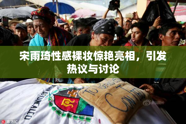 宋雨琦性感裸妆惊艳亮相，引发热议与讨论
