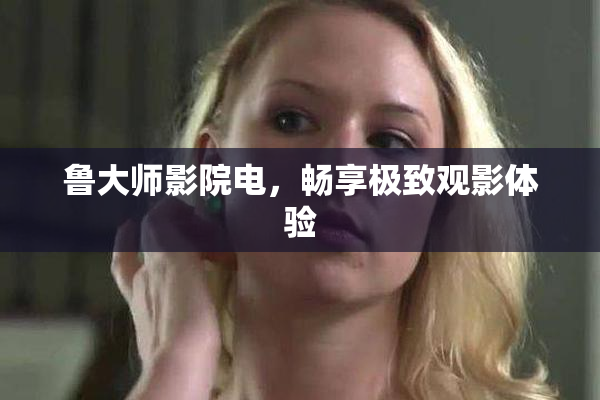 鲁大师影院电，畅享极致观影体验