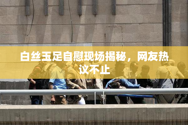 白丝玉足自慰现场揭秘，网友热议不止