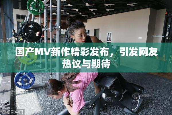 国产MV新作精彩发布，引发网友热议与期待