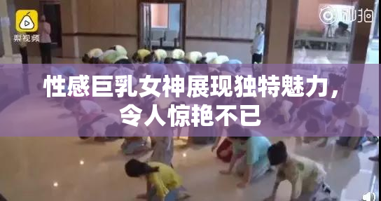 性感巨乳女神展现独特魅力，令人惊艳不已