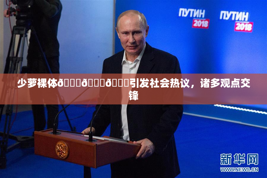 少萝裸体🔞🔞🔞引发社会热议，诸多观点交锋