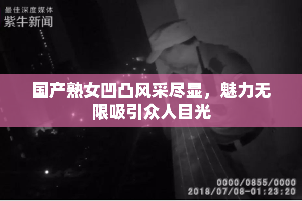 国产熟女凹凸风采尽显，魅力无限吸引众人目光