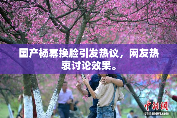国产杨幂换脸引发热议，网友热衷讨论效果。